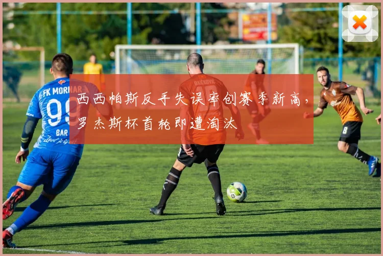 西西帕斯反手失误率创赛季新高，罗杰斯杯首轮即遭淘汰