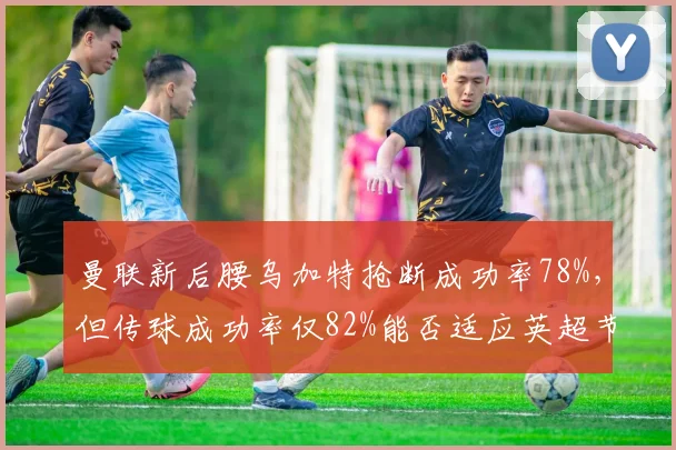 曼联新后腰乌加特抢断成功率78%，但传球成功率仅82%能否适应英超节奏？