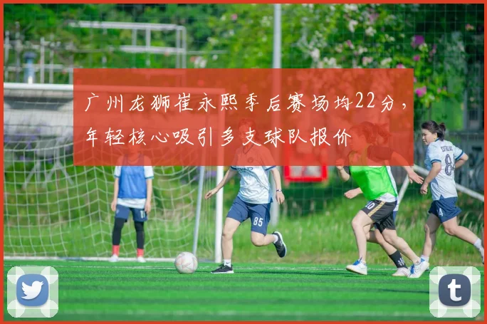 广州龙狮崔永熙季后赛场均22分，年轻核心吸引多支球队报价
