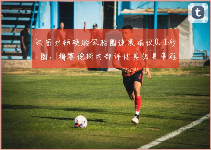 汉密尔顿硬胎保胎圈速衰减仅0.1秒_圈，梅赛德斯内部评估其仍具争冠实力
