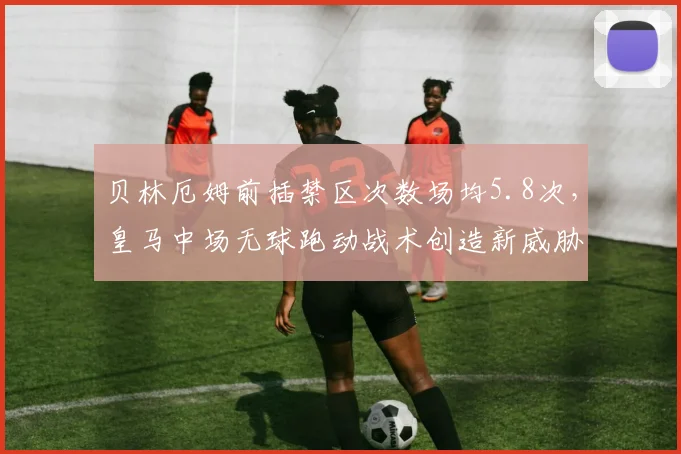 贝林厄姆前插禁区次数场均5.8次，皇马中场无球跑动战术创造新威胁