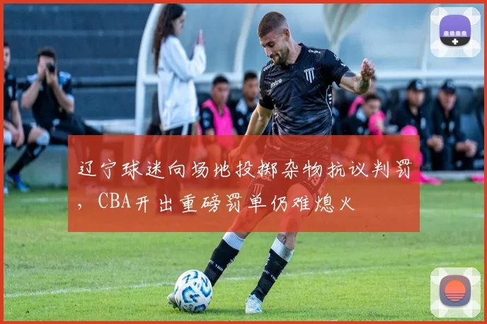 辽宁球迷向场地投掷杂物抗议判罚，CBA开出重磅罚单仍难熄火